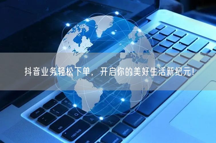 抖音业务轻松下单，开启你的美好生活新纪元！