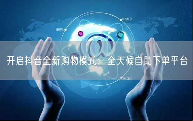 开启抖音全新购物模式：全天候自助下单平台