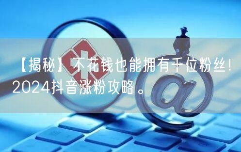 【揭秘】不花钱也能拥有千位粉丝！2024抖音涨粉攻略。