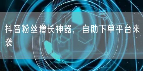 抖音粉丝增长神器，自助下单平台来袭