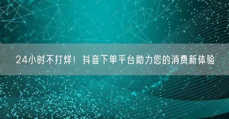 24小时不打烊！抖音下单平台助力您的消费新体验