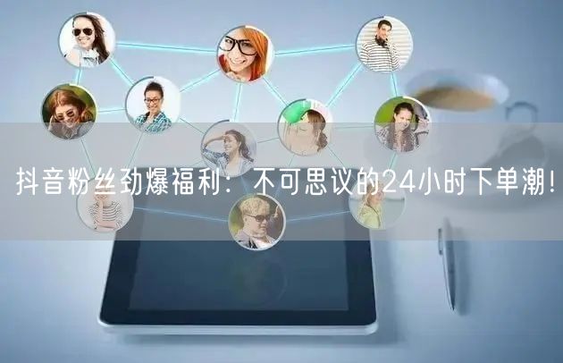 抖音粉丝劲爆福利：不可思议的24小时下单潮！