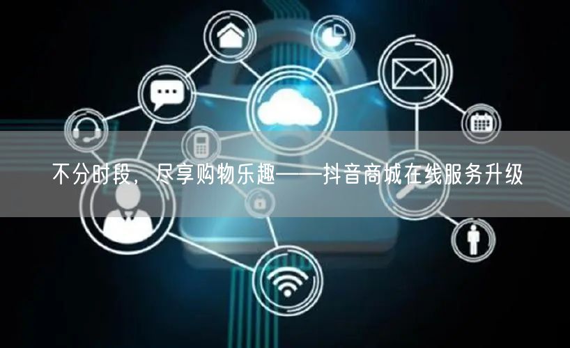不分时段，尽享购物乐趣——抖音商城在线服务升级