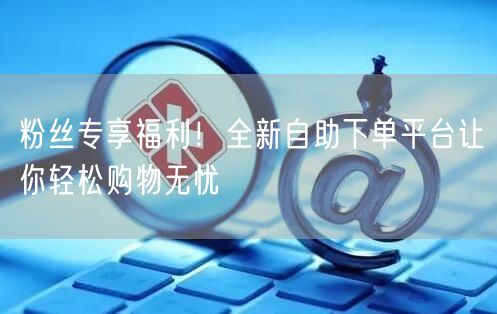 粉丝专享福利！全新自助下单平台让你轻松购物无忧