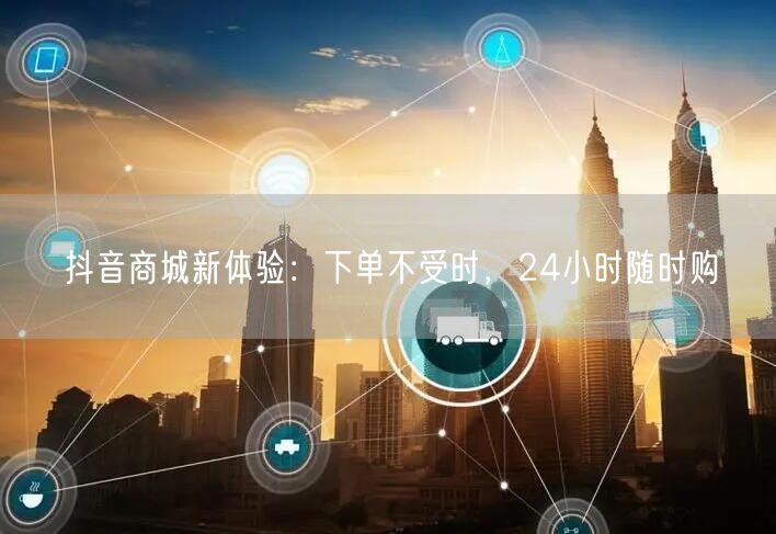抖音商城新体验：下单不受时，24小时随时购