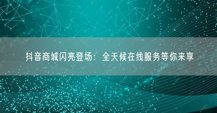 抖音商城闪亮登场：全天候在线服务等你来享