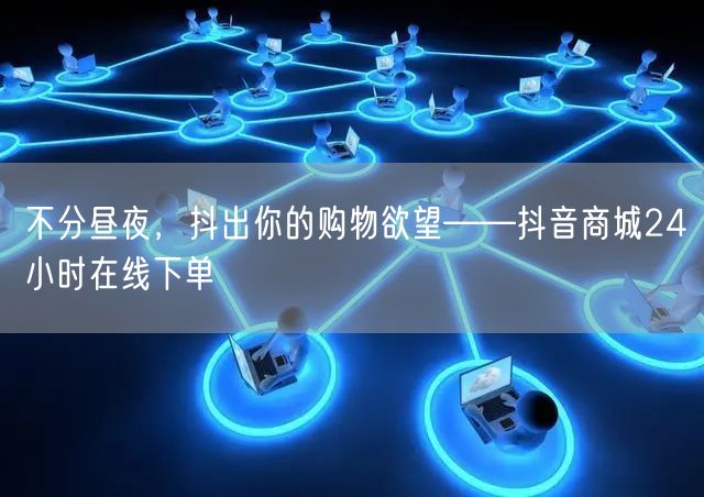 不分昼夜，抖出你的购物欲望——抖音商城24小时在线下单