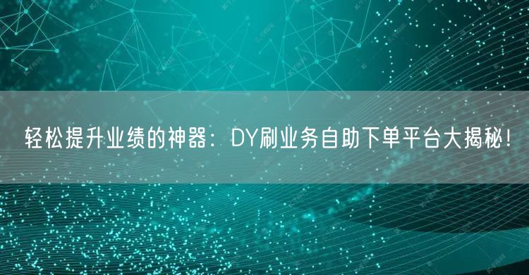轻松提升业绩的神器：DY刷业务自助下单平台大揭秘！