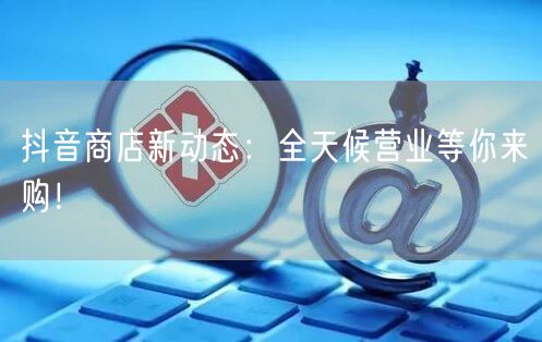 抖音商店新动态：全天候营业等你来购！