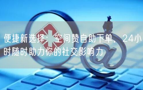 便捷新选择:空间赞自助下单,24小时随时助力你的社交影响力