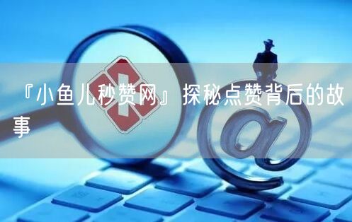 『小鱼儿秒赞网』探秘点赞背后的故事