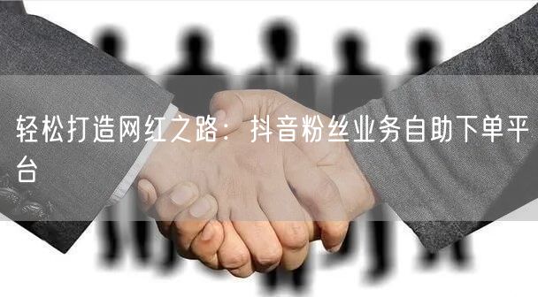 轻松打造网红之路:抖音粉丝业务自助下单平台