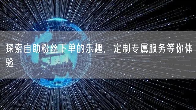 探索自助粉丝下单的乐趣,定制专属服务等你体验
